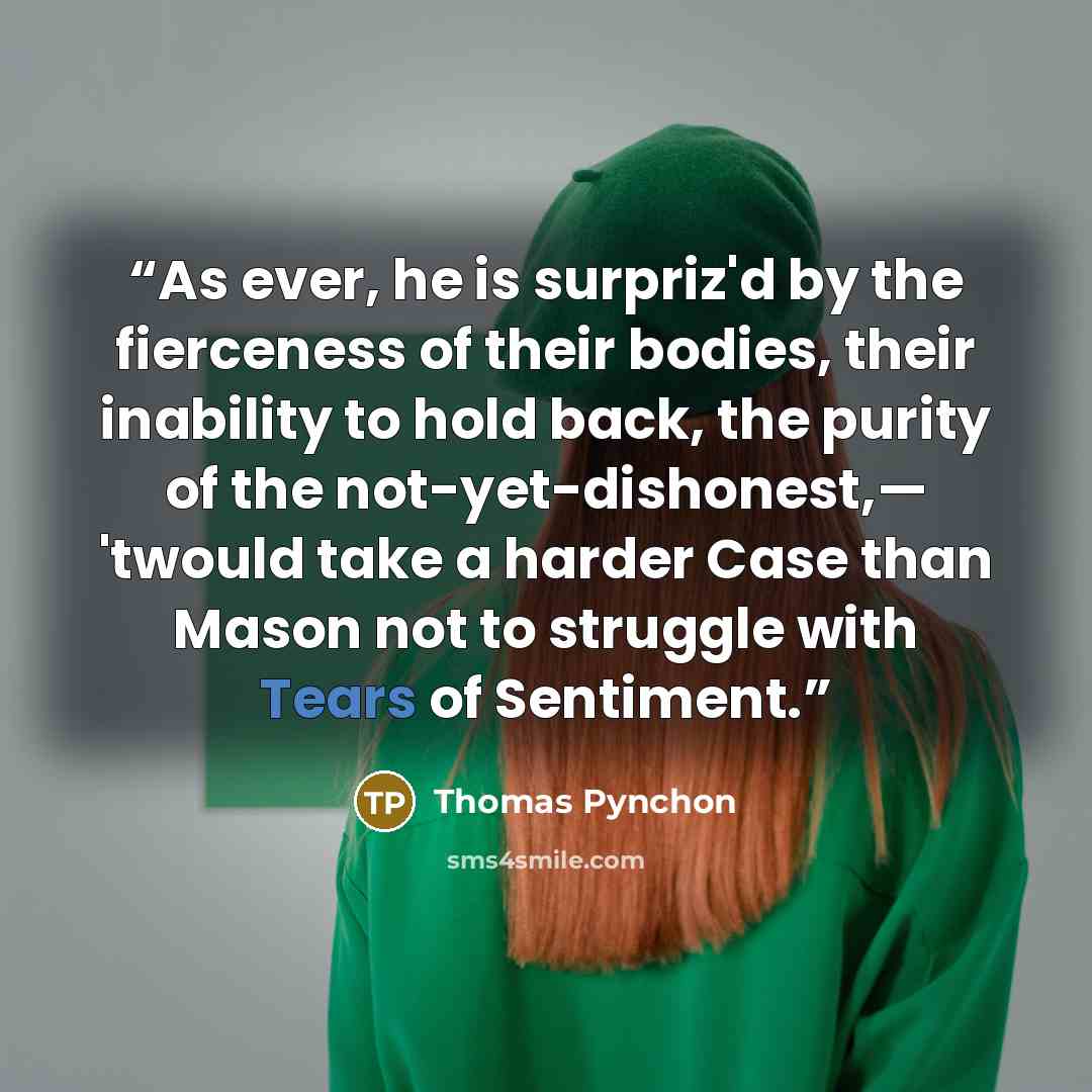 “As ever, he is surpriz'd by the fierceness of their bodies, their inability to hold back, the purity of the not-yet-dishonest,— 'twould take a harder Case than Mason not to struggle with Tears of Sentiment.” quote by Thomas Pynchon