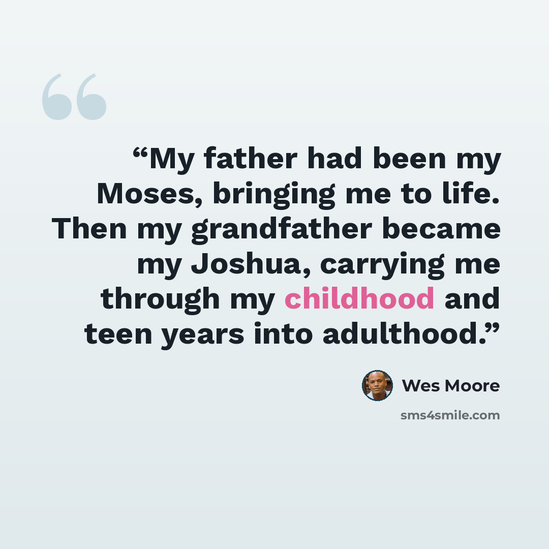 “My father had been my Moses, bringing me to life. Then my grandfather became my Joshua, carrying me through my childhood and teen years into adulthood.” quote by Wes Moore