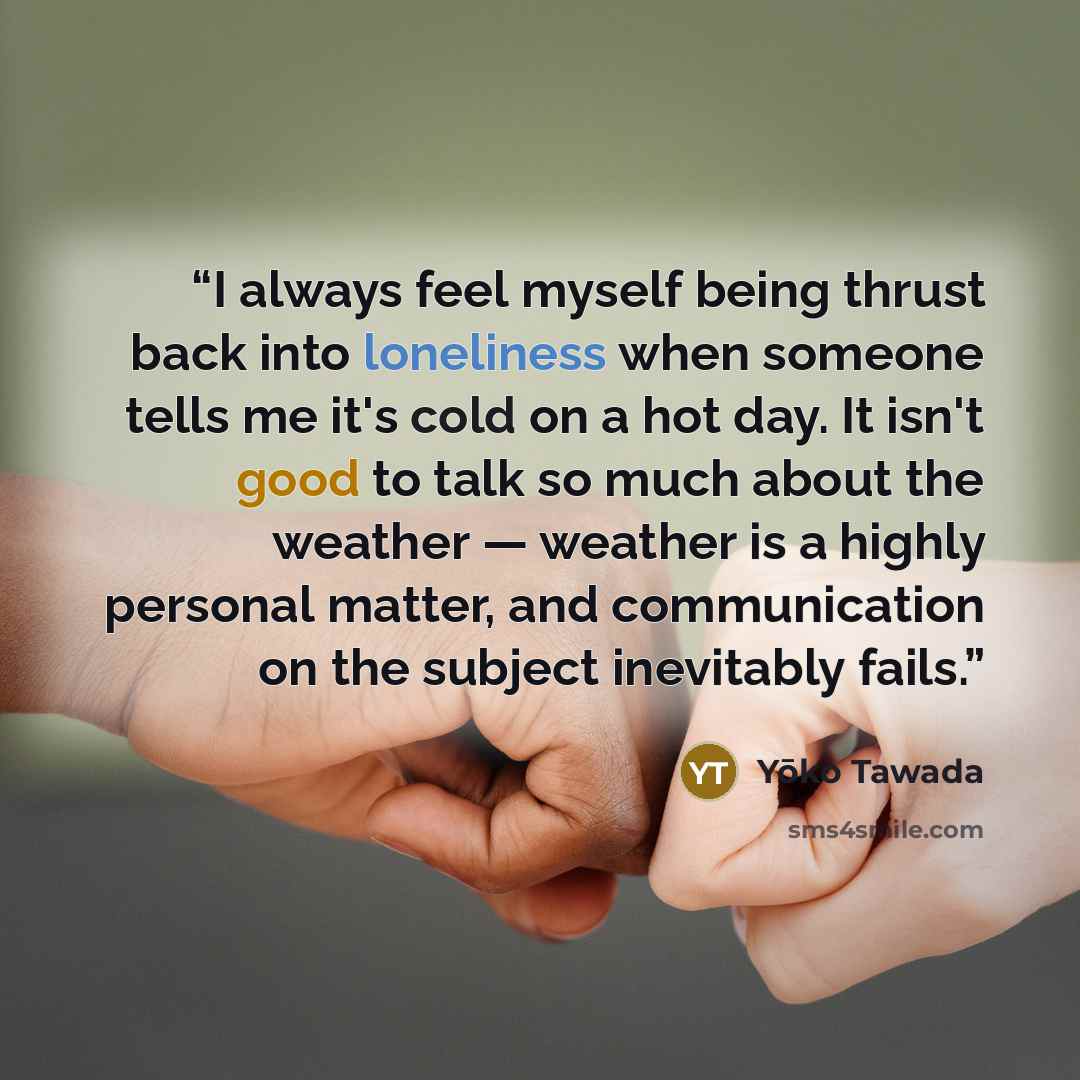 “I always feel myself being thrust back into loneliness when someone tells me it's cold on a hot day. It isn't good to talk so much about the weather — weather is a highly personal matter, and communication on the subject inevitably fails.” quote by Yōko Tawada