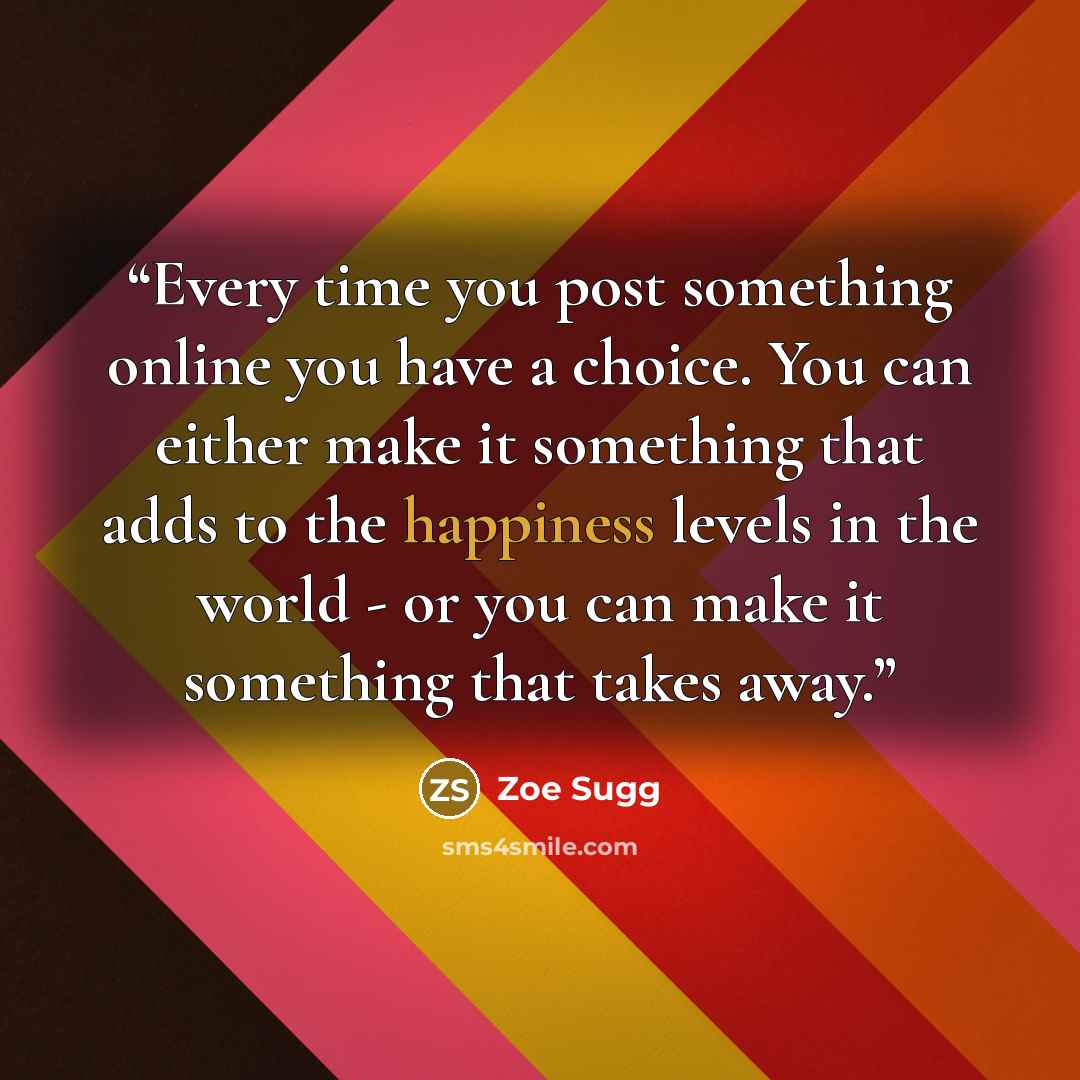 “Every time you post something online you have a choice. You can either make it something that adds to the happiness levels in the world - or you can make it something that takes away.” quote by Zoe Sugg