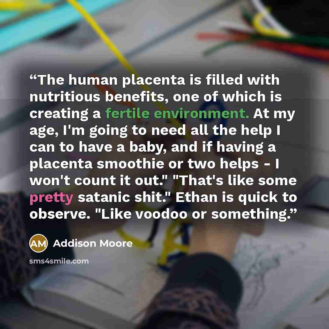 “The human placenta is filled with nutritious benefits, one of which is creating a fertile environment. At my age, I'm going to need all the help I can to have a baby, and if having a placenta smoothie or two helps - I won't count it out." "That's like some pretty satanic shit." Ethan is quick to…” quote by Addison Moore