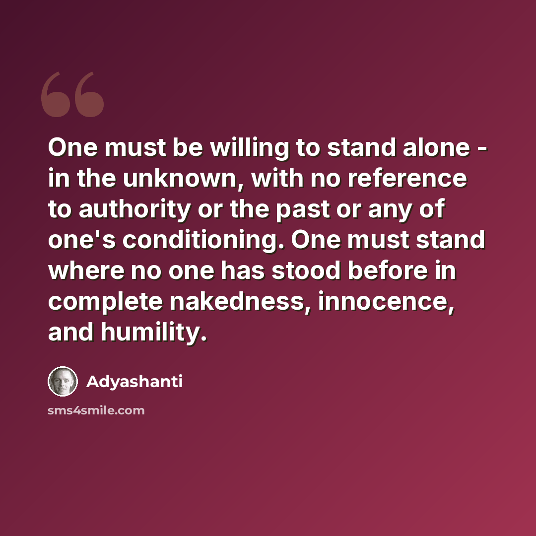 “One must be willing to stand alone - in the unknown, with no reference to authority or the past or any of one's conditioning. One must stand where no one has stood before in complete nakedness, innocence, and humility.” quote by Adyashanti