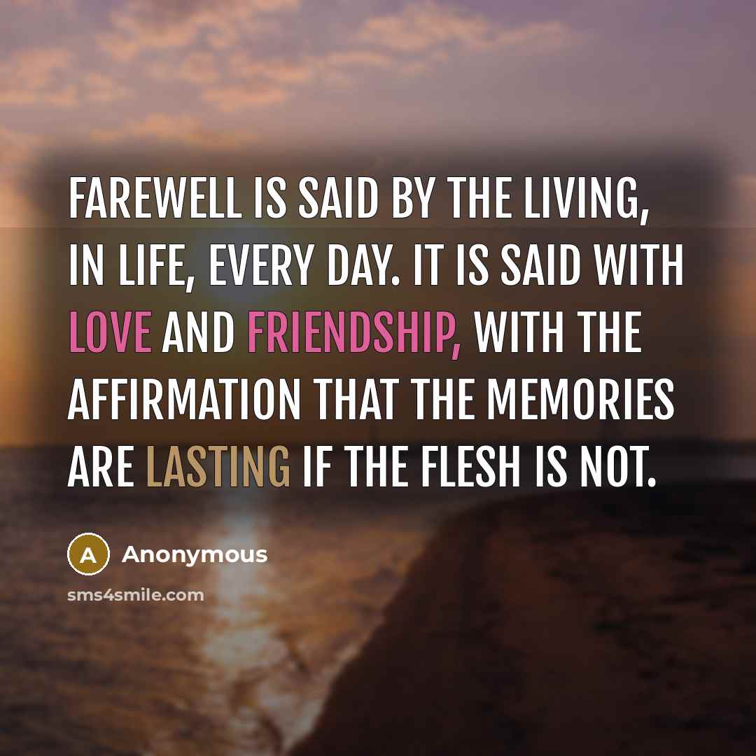 “Farewell is said by the living, in life, every day. It is said with love and friendship, with the affirmation that the memories are lasting if the flesh is not.” quote by Anonymous