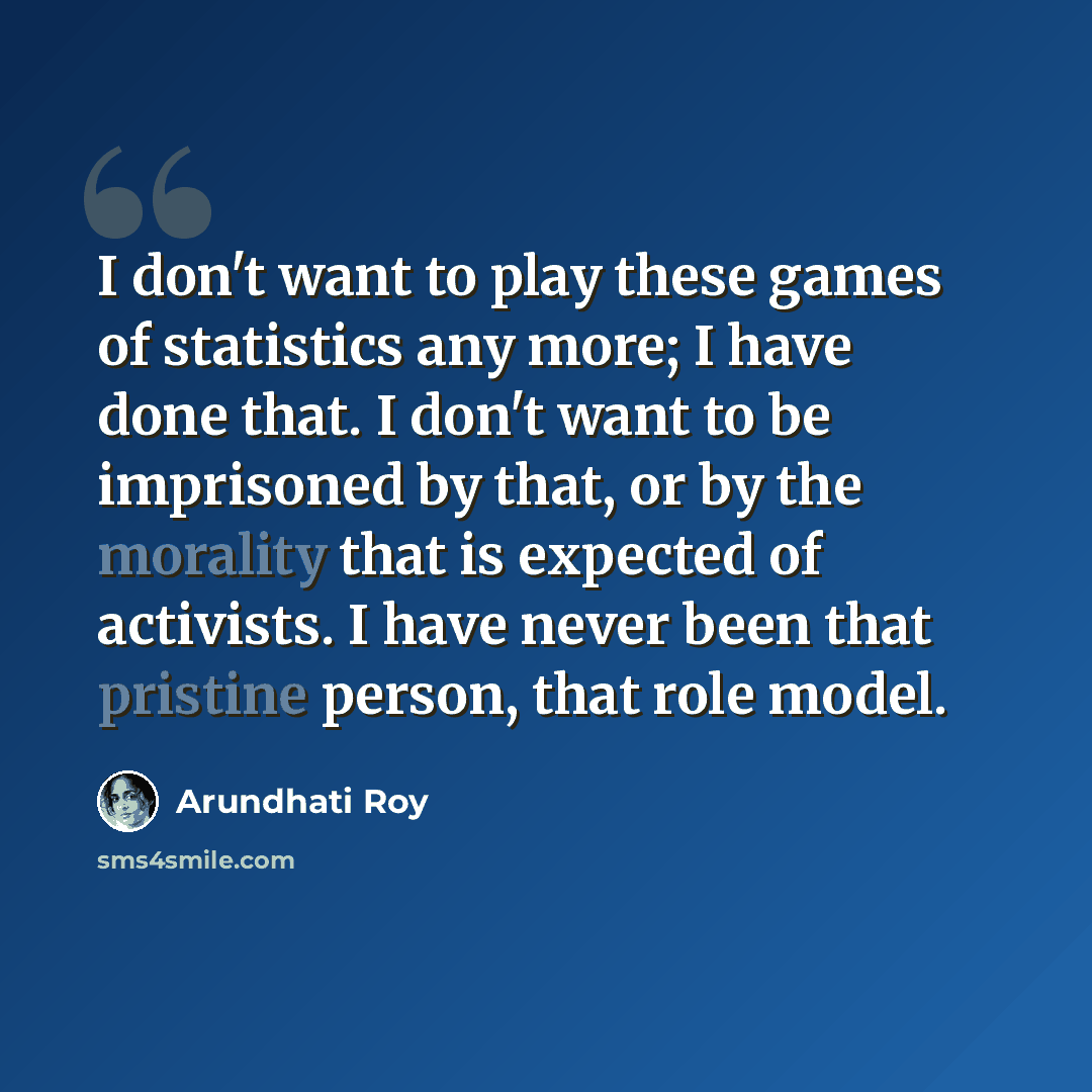 “I don't want to play these games of statistics any more; I have done that. I don't want to be imprisoned by that, or by the morality that is expected of activists. I have never been that pristine person, that role model.” quote by Arundhati Roy