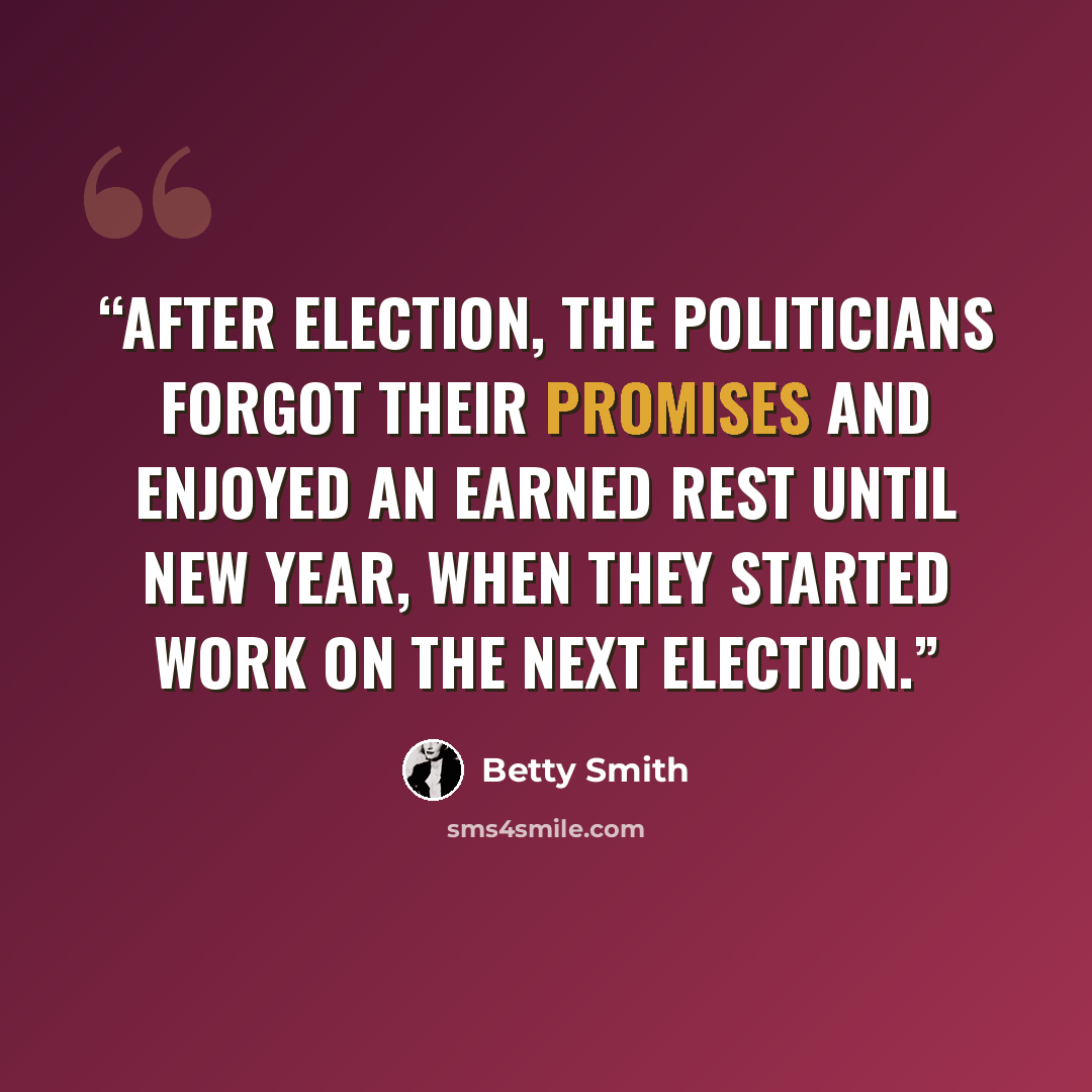 “After Election, the politicians forgot their promises and enjoyed an earned rest until New Year, when they started work on the next Election.” quote by Betty Smith
