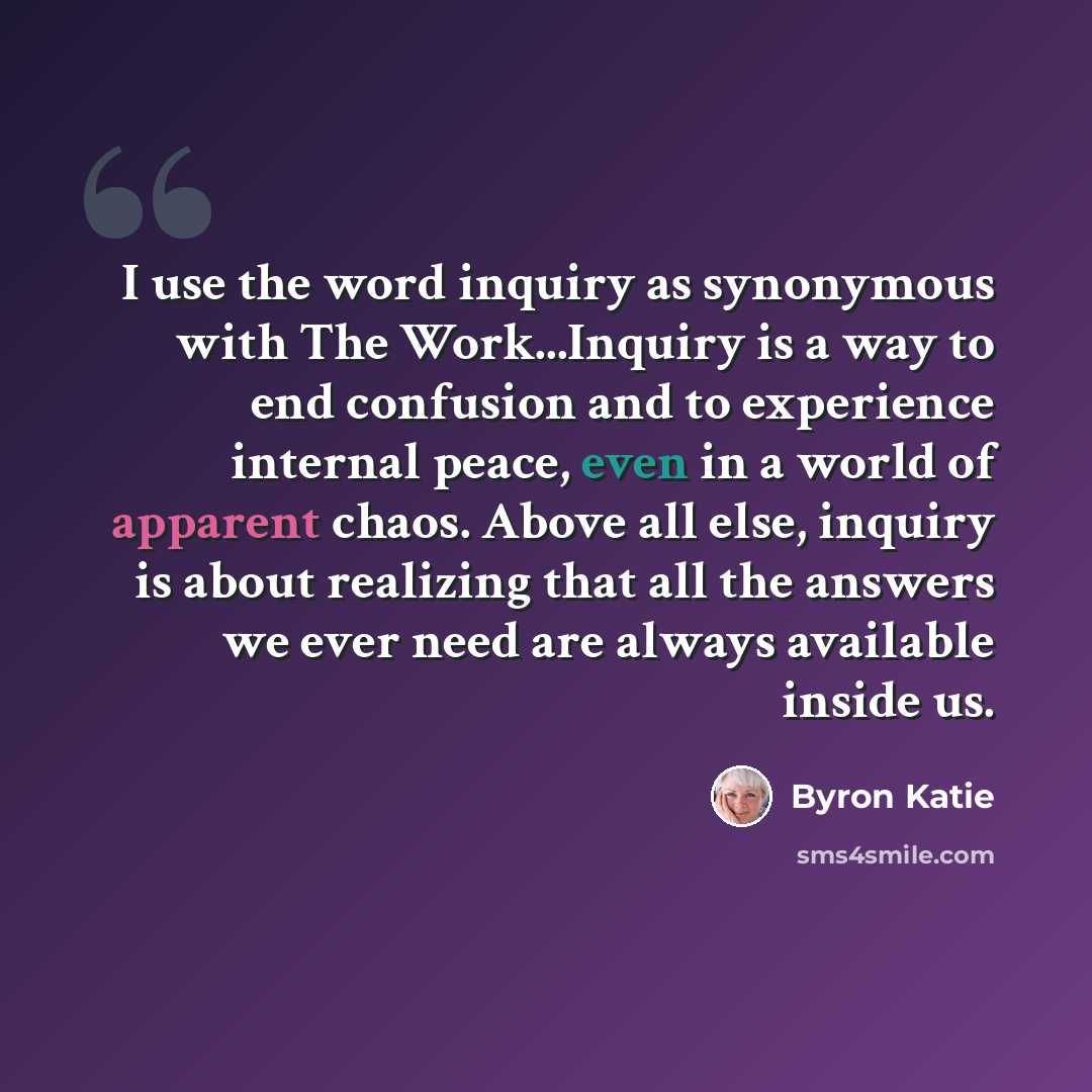 “I use the word inquiry as synonymous with The Work...Inquiry is a way to end confusion and to experience internal peace, even in a world of apparent chaos. Above all else, inquiry is about realizing that all the answers we ever need are always available inside us.” quote by Byron Katie