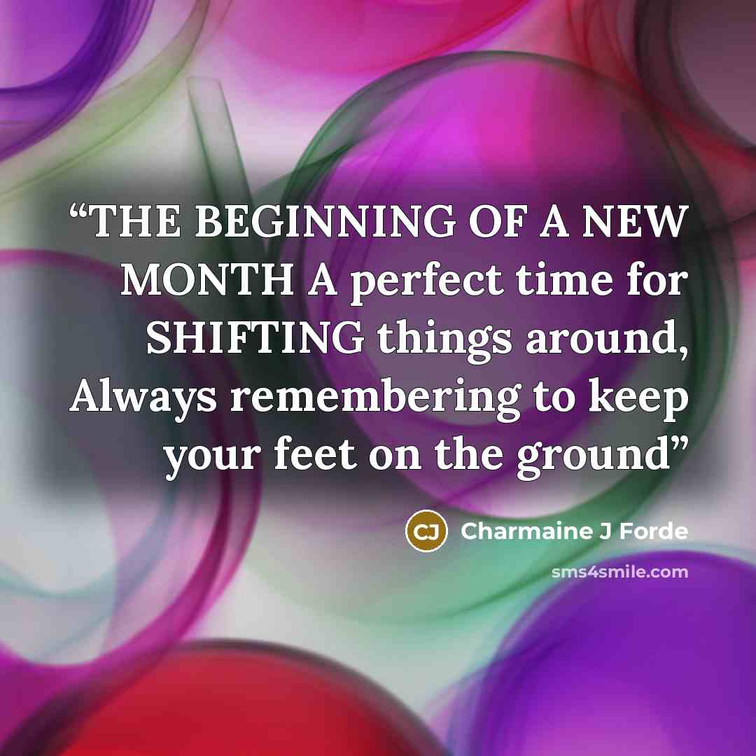 “THE BEGINNING OF A NEW MONTH A perfect time for SHIFTING things around, Always remembering to keep your feet on the ground” quote by Charmaine J Forde