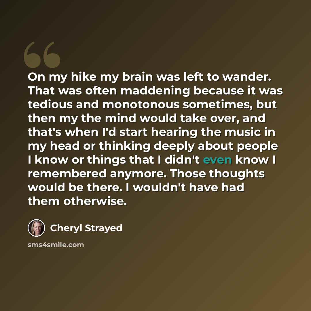 “On my hike my brain was left to wander. That was often maddening because it was tedious and monotonous sometimes, but then my the mind would take over, and that's when I'd start hearing the music in my head or thinking deeply about people I know or things that I didn't even know I remembered…” quote by Cheryl Strayed