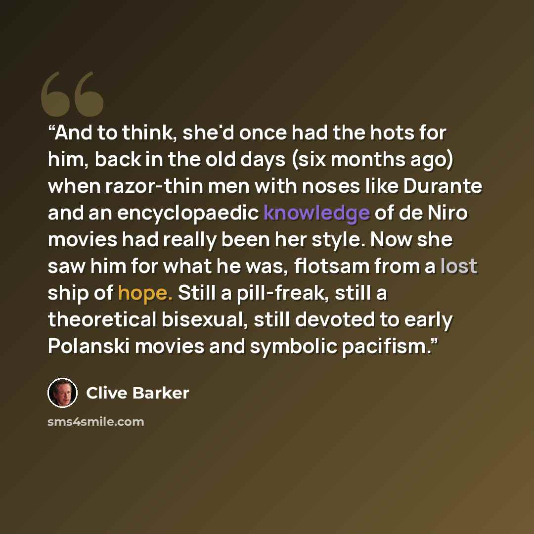 “And to think, she'd once had the hots for him, back in the old days (six months ago) when razor-thin men with noses like Durante and an encyclopaedic knowledge of de Niro movies had really been her style. Now she saw him for what he was, flotsam from a lost ship of hope. Still a pill-freak, still…” quote by Clive Barker