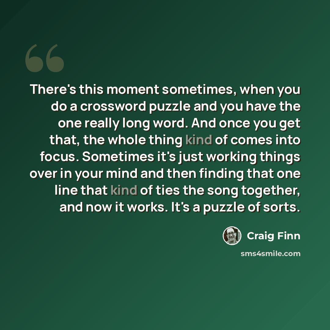 “There's this moment sometimes, when you do a crossword puzzle and you have the one really long word. And once you get that, the whole thing kind of comes into focus. Sometimes it's just working things over in your mind and then finding that one line that kind of ties the song together, and now it…” quote by Craig Finn
