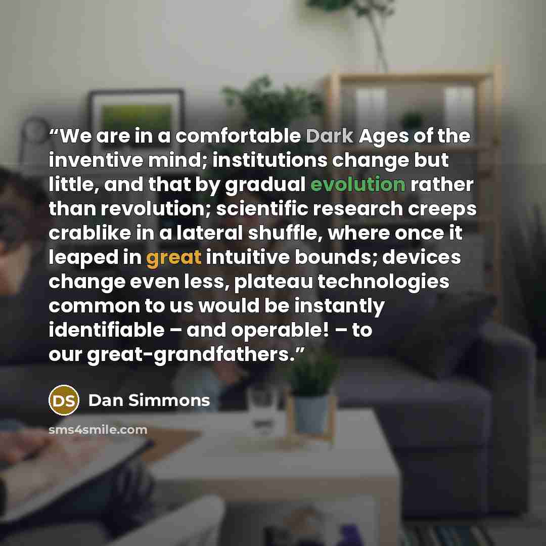“We are in a comfortable Dark Ages of the inventive mind; institutions change but little, and that by gradual evolution rather than revolution; scientific research creeps crablike in a lateral shuffle, where once it leaped in great intuitive bounds; devices change even less, plateau technologies…” quote by Dan Simmons