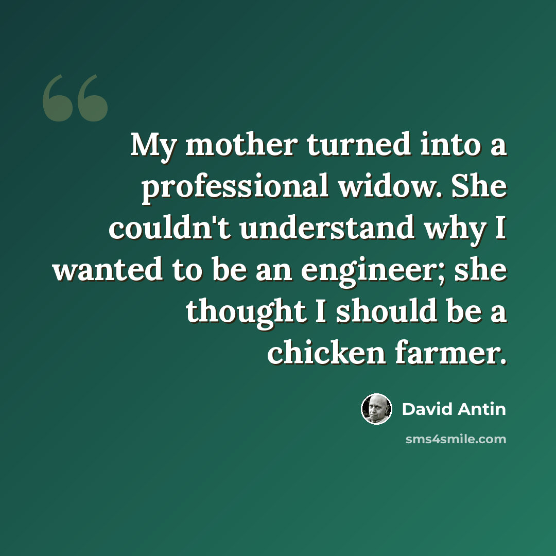 “My mother turned into a professional widow. She couldn't understand why I wanted to be an engineer; she thought I should be a chicken farmer.” quote by David Antin