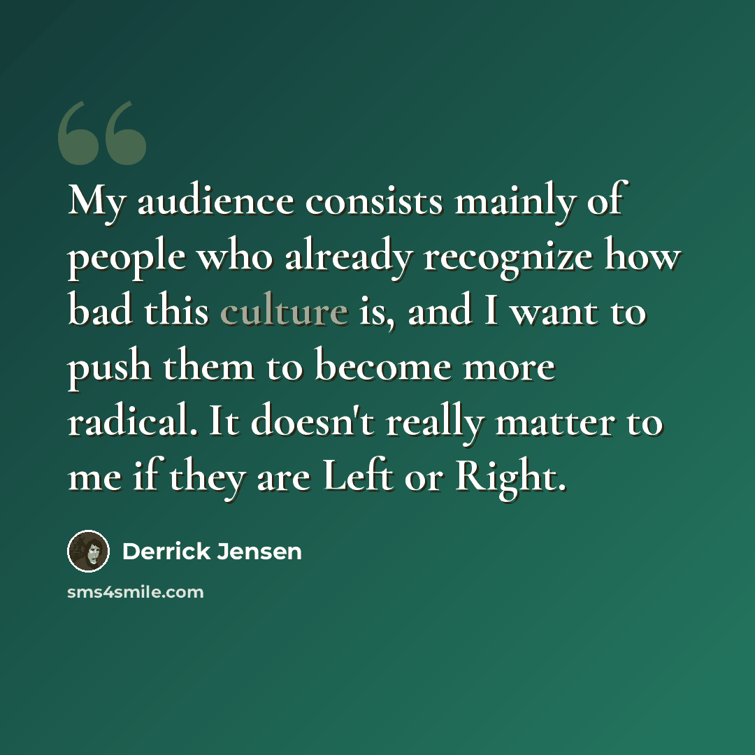 “My audience consists mainly of people who already recognize how bad this culture is, and I want to push them to become more radical. It doesn't really matter to me if they are Left or Right.” quote by Derrick Jensen