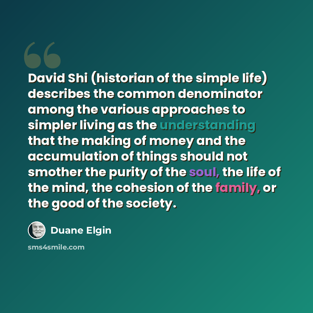 “David Shi (historian of the simple life) describes the common denominator among the various approaches to simpler living as the understanding that the making of money and the accumulation of things should not smother the purity of the soul, the life of the mind, the cohesion of the family, or the…” quote by Duane Elgin