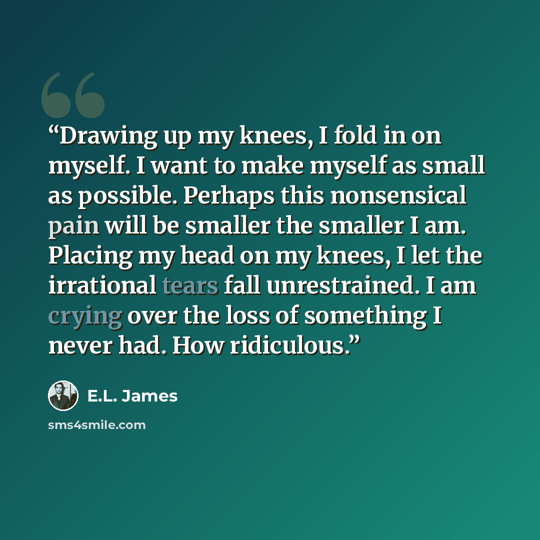 “Drawing up my knees, I fold in on myself. I want to make myself as small as possible. Perhaps this nonsensical pain will be smaller the smaller I am. Placing my head on my knees, I let the irrational tears fall unrestrained. I am crying over the loss of something I never had. How ridiculous.” quote by E.L. James