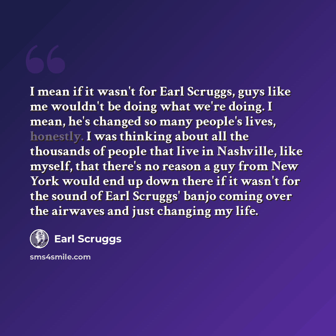 “I mean if it wasn't for Earl Scruggs, guys like me wouldn't be doing what we're doing. I mean, he's changed so many people's lives, honestly. I was thinking about all the thousands of people that live in Nashville, like myself, that there's no reason a guy from New York would end up down there if…” quote by Earl Scruggs