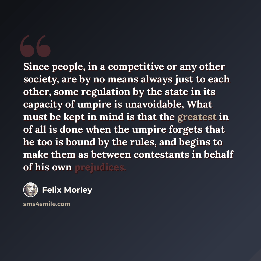 “Since people, in a competitive or any other society, are by no means always just to each other, some regulation by the state in its capacity of umpire is unavoidable, What must be kept in mind is that the greatest in of all is done when the umpire forgets that he too is bound by the rules, and…” quote by Felix Morley