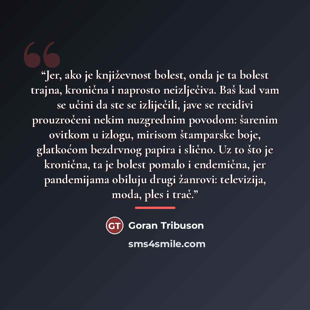 “Jer, ako je književnost bolest, onda je ta bolest trajna, kronična i naprosto neizlječiva. Baš kad vam se učini da ste se izliječili, jave se recidivi prouzročeni nekim nuzgrednim povodom: šarenim ovitkom u izlogu, mirisom štamparske boje, glatkoćom bezdrvnog papira i slično. Uz to što je…” quote by Goran Tribuson