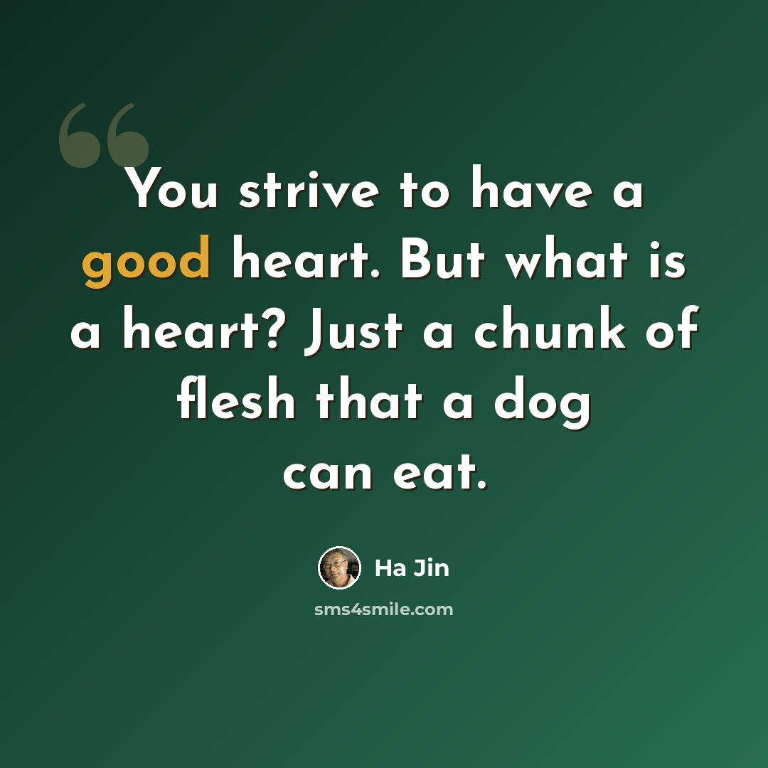 “You strive to have a good heart. But what is a heart? Just a chunk of flesh that a dog can eat.” quote by Ha Jin