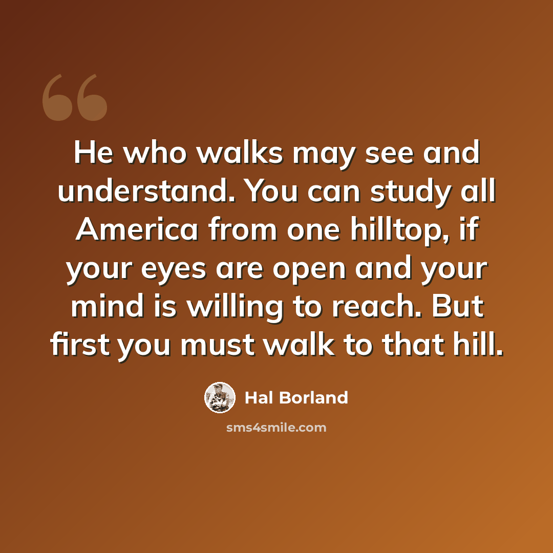 “He who walks may see and understand. You can study all America from one hilltop, if your eyes are open and your mind is willing to reach. But first you must walk to that hill.” quote by Hal Borland