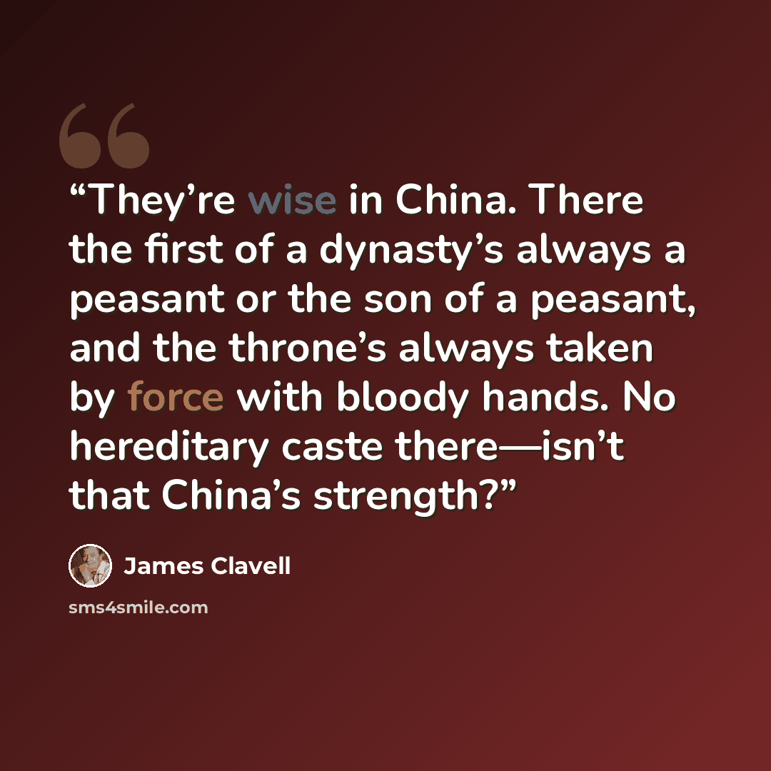 “They’re wise in China. There the first of a dynasty’s always a peasant or the son of a peasant, and the throne’s always taken by force with bloody hands. No hereditary caste there—isn’t that China’s strength?” quote by James Clavell
