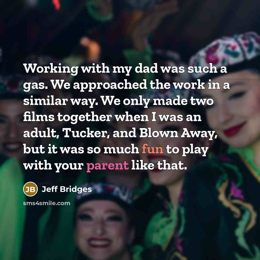 “Working with my dad was such a gas. We approached the work in a similar way. We only made two films together when I was an adult, Tucker, and Blown Away, but it was so much fun to play with your parent like that.” quote by Jeff Bridges