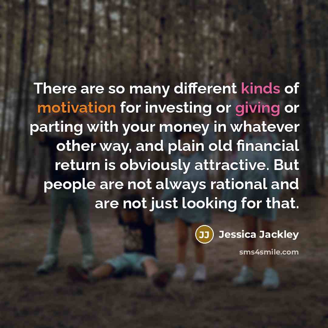 “There are so many different kinds of motivation for investing or giving or parting with your money in whatever other way, and plain old financial return is obviously attractive. But people are not always rational and are not just looking for that.” quote by Jessica Jackley