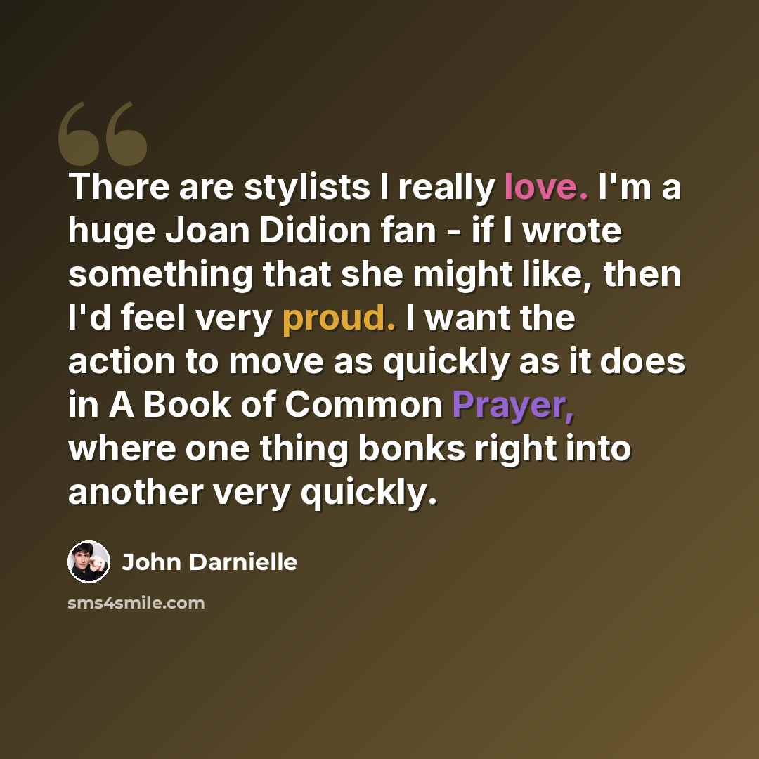 “There are stylists I really love. I'm a huge Joan Didion fan - if I wrote something that she might like, then I'd feel very proud. I want the action to move as quickly as it does in A Book of Common Prayer, where one thing bonks right into another very quickly.” quote by John Darnielle