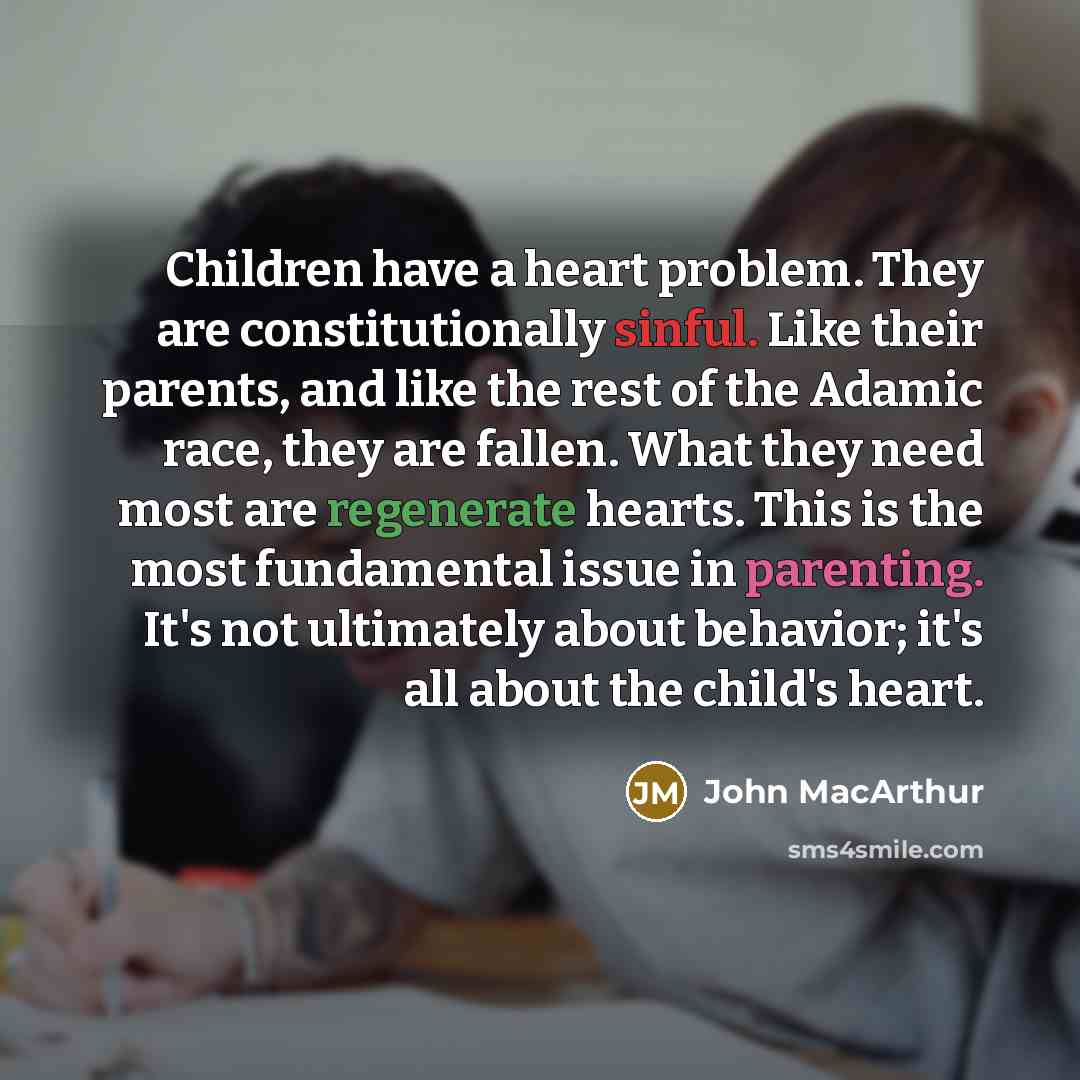 “Children have a heart problem. They are constitutionally sinful. Like their parents, and like the rest of the Adamic race, they are fallen. What they need most are regenerate hearts. This is the most fundamental issue in parenting. It's not ultimately about behavior; it's all about the child's…” quote by John Macarthur