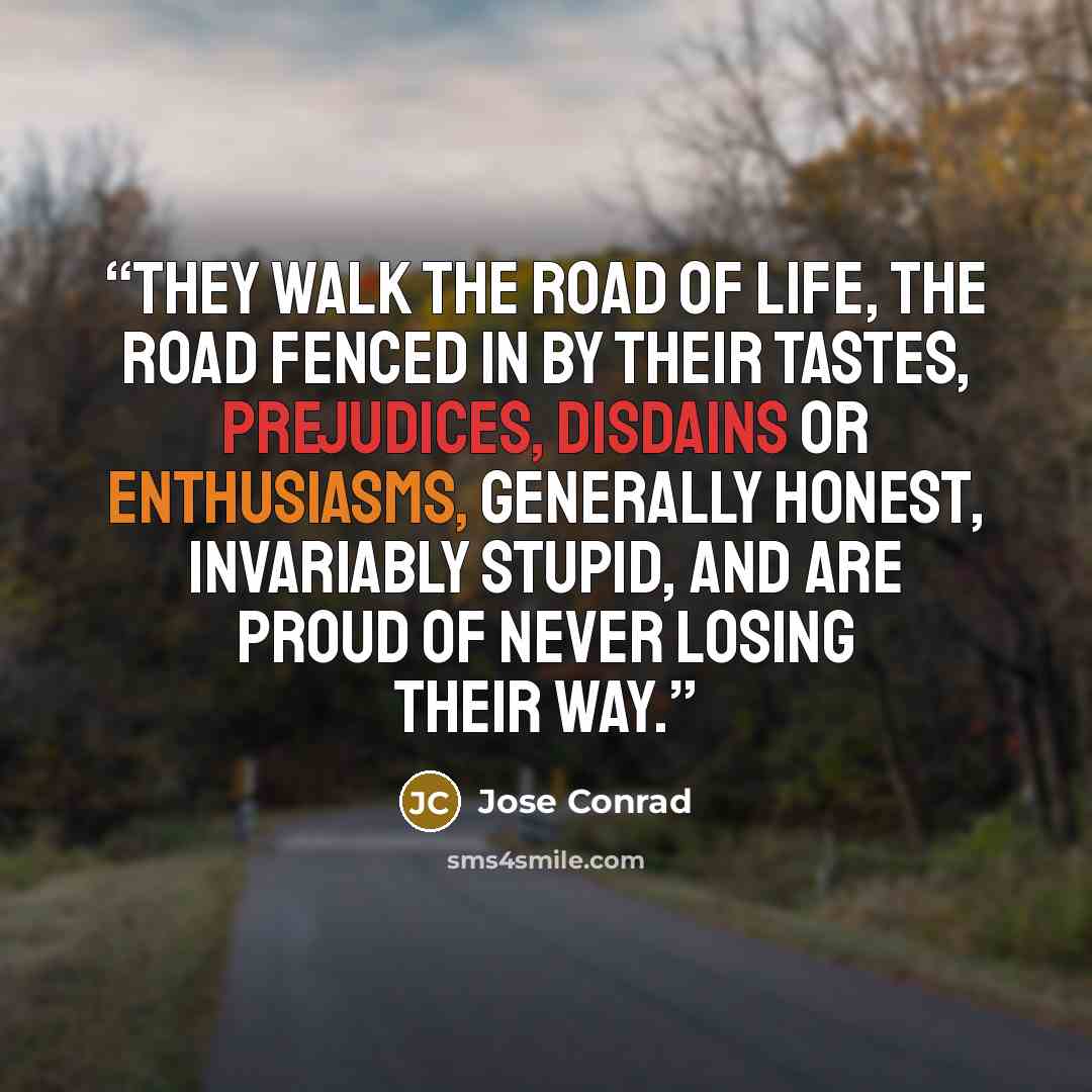 “They walk the road of life, the road fenced in by their tastes, prejudices, disdains or enthusiasms, generally honest, invariably stupid, and are proud of never losing their way.” quote by Jose Conrad