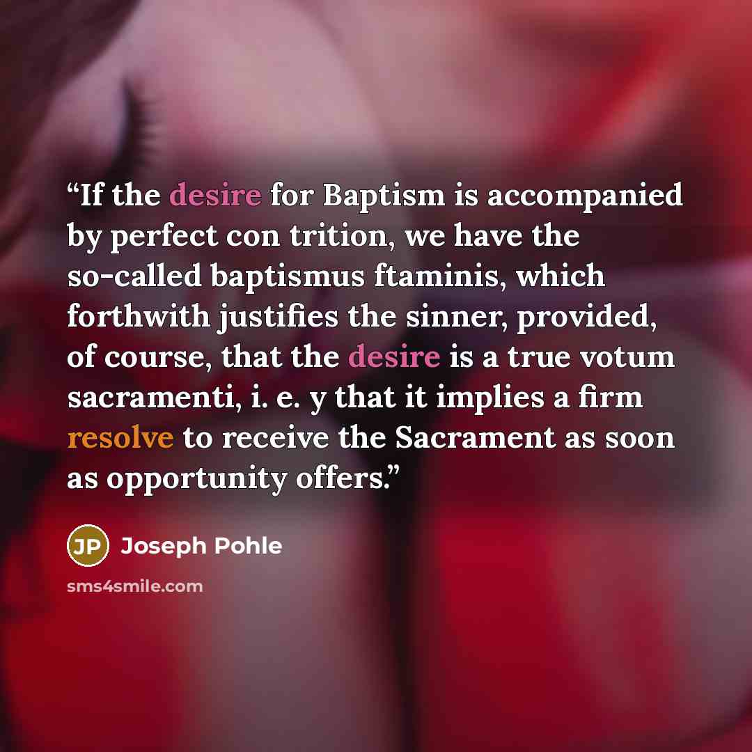 “If the desire for Baptism is accompanied by perfect con trition, we have the so-called baptismus ftaminis, which forthwith justifies the sinner, provided, of course, that the desire is a true votum sacramenti, i. e. y that it implies a firm resolve to receive the Sacrament as soon as opportunity…” quote by Joseph Pohle