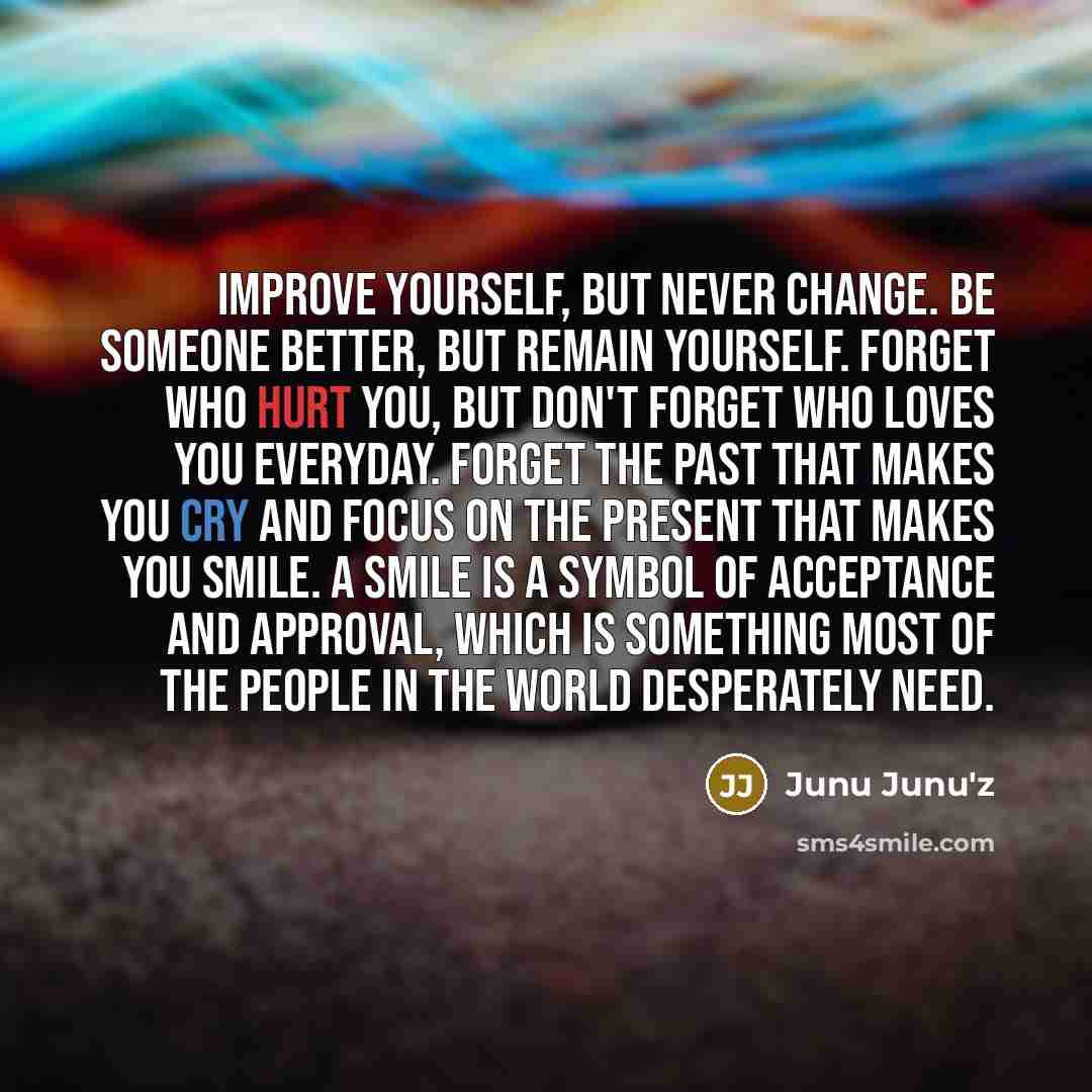 “Improve yourself, but never change. Be someone better, but remain yourself. Forget who hurt you, but don't forget who loves you everyday. Forget the past that makes you cry and focus on the present that makes you smile. A smile is a symbol of acceptance and approval, which is something most of the…” quote by Junu Junu'z