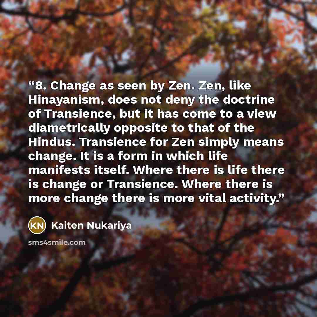 “8. Change as seen by Zen. Zen, like Hinayanism, does not deny the doctrine of Transience, but it has come to a view diametrically opposite to that of the Hindus. Transience for Zen simply means change. It is a form in which life manifests itself. Where there is life there is change or Transience…” quote by Kaiten Nukariya