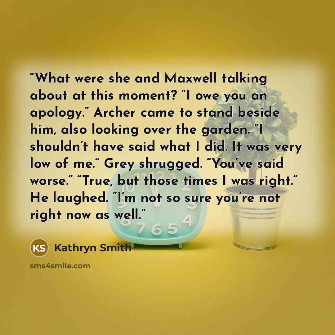 “What were she and Maxwell talking about at this moment? “I owe you an apology.” Archer came to stand beside him, also looking over the garden. “I shouldn’t have said what I did. It was very low of me.” Grey shrugged. “You’ve said worse.” “True, but those times I was right.” He laughed. “I’m not so…” quote by Kathryn Smith