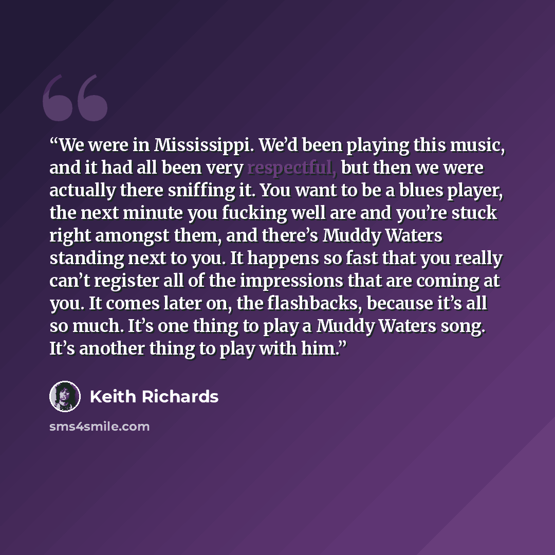 “We were in Mississippi. We’d been playing this music, and it had all been very respectful, but then we were actually there sniffing it. You want to be a blues player, the next minute you fucking well are and you’re stuck right amongst them, and there’s Muddy Waters standing next to you. It happens…” quote by Keith Richards