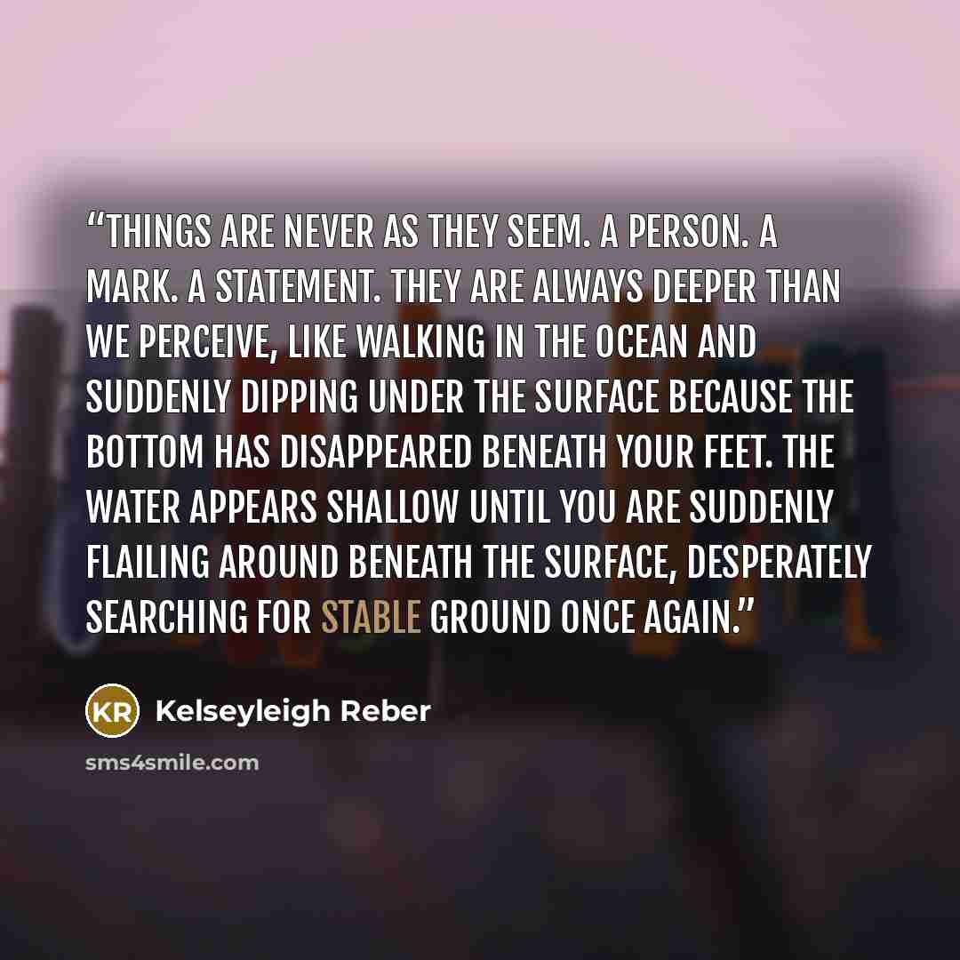 “Things are never as they seem. A person. A Mark. A statement. They are always deeper than we perceive, like walking in the ocean and suddenly dipping under the surface because the bottom has disappeared beneath your feet. The water appears shallow until you are suddenly flailing around beneath the…” quote by Kelseyleigh Reber