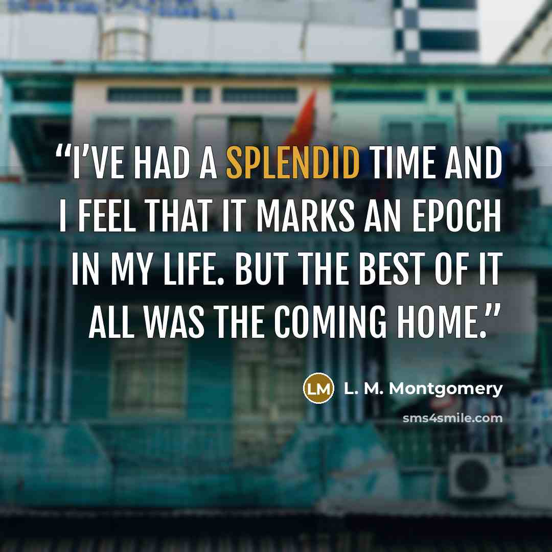“I’ve had a splendid time and I feel that it marks an epoch in my life. But the best of it all was the coming home.” quote by L. M. Montgomery