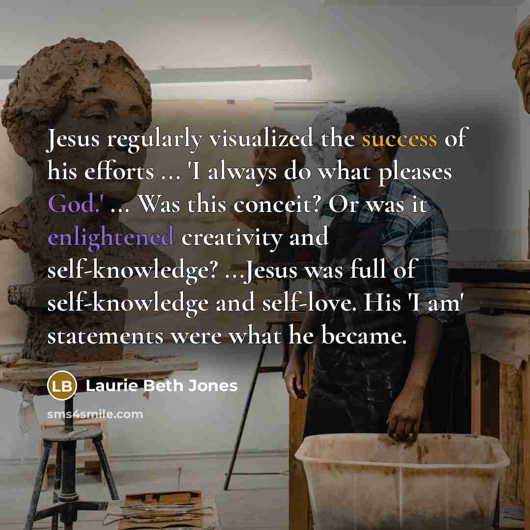 “Jesus regularly visualized the success of his efforts ... 'I always do what pleases God.' ... Was this conceit? Or was it enlightened creativity and self-knowledge? ...Jesus was full of self-knowledge and self-love. His 'I am' statements were what he became.” quote by Laurie Beth Jones