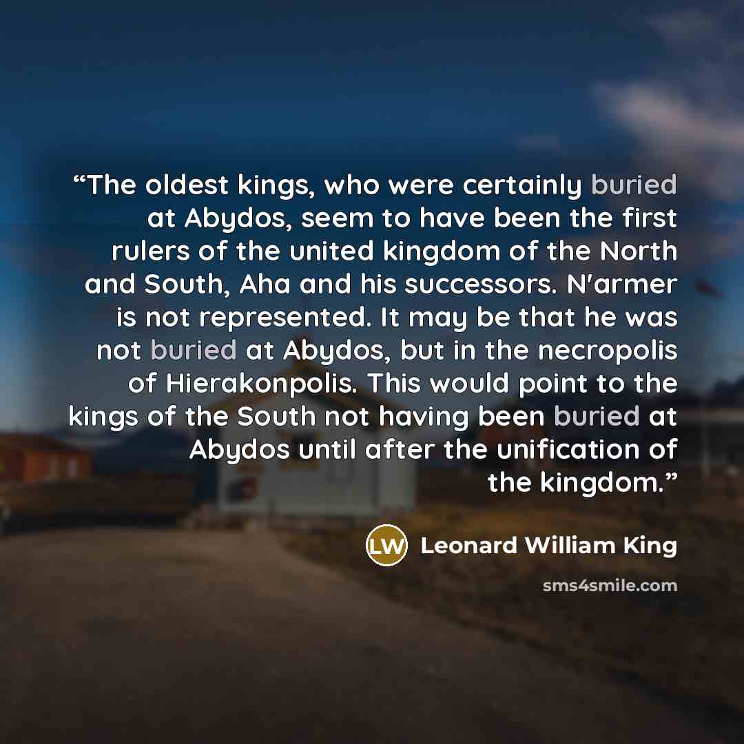 “The oldest kings, who were certainly buried at Abydos, seem to have been the first rulers of the united kingdom of the North and South, Aha and his successors. N'armer is not represented. It may be that he was not buried at Abydos, but in the necropolis of Hierakonpolis. This would point to the…” quote by Leonard William King