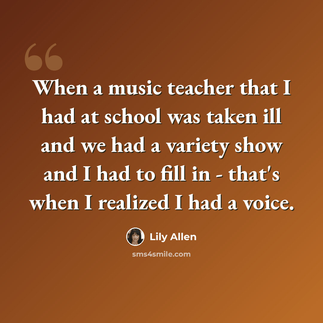 “When a music teacher that I had at school was taken ill and we had a variety show and I had to fill in - that's when I realized I had a voice.” quote by Lily Allen