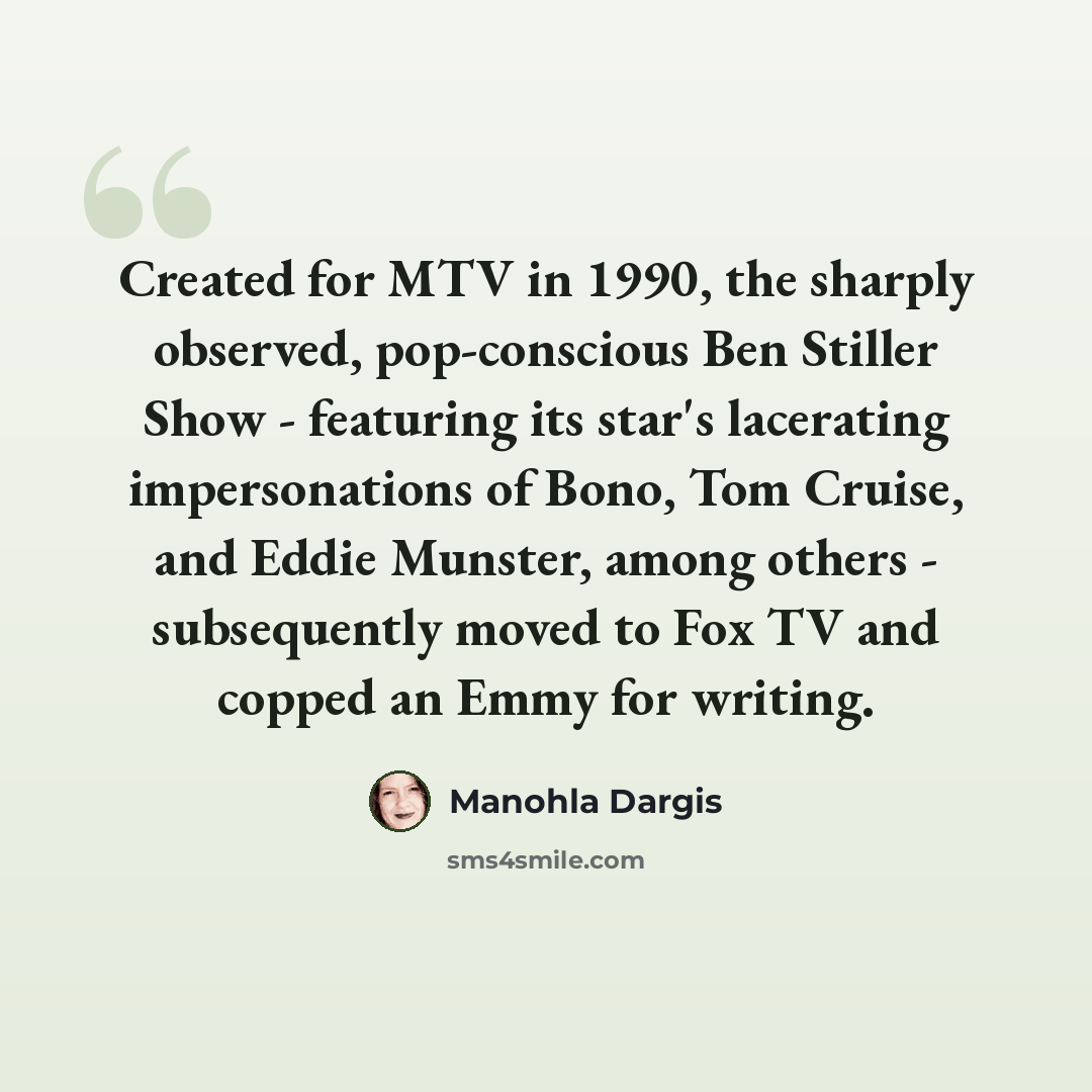 “Created for MTV in 1990, the sharply observed, pop-conscious Ben Stiller Show - featuring its star's lacerating impersonations of Bono, Tom Cruise, and Eddie Munster, among others - subsequently moved to Fox TV and copped an Emmy for writing.” quote by Manohla Dargis