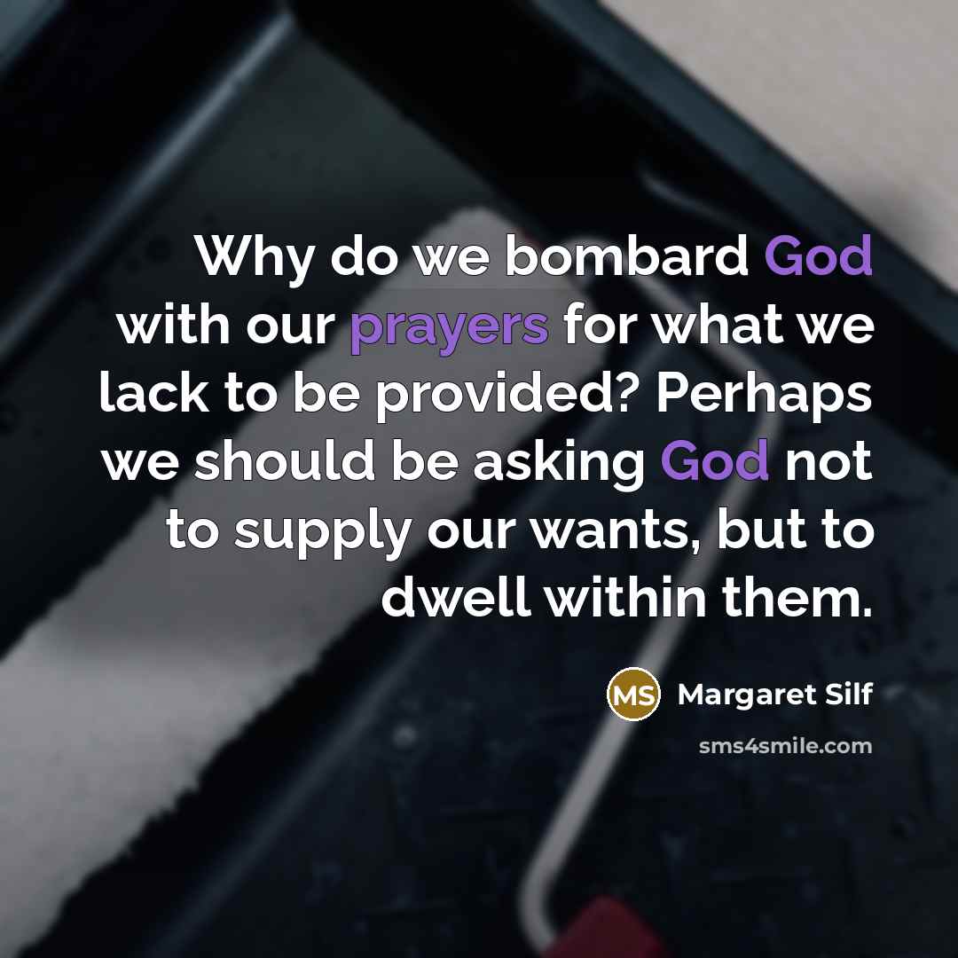 “Why do we bombard God with our prayers for what we lack to be provided? Perhaps we should be asking God not to supply our wants, but to dwell within them.” quote by Margaret Silf