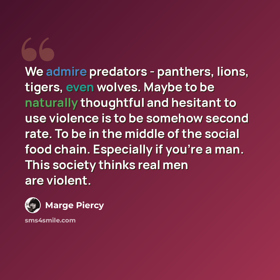 “We admire predators - panthers, lions, tigers, even wolves. Maybe to be naturally thoughtful and hesitant to use violence is to be somehow second rate. To be in the middle of the social food chain. Especially if you're a man. This society thinks real men are violent.” quote by Marge Piercy