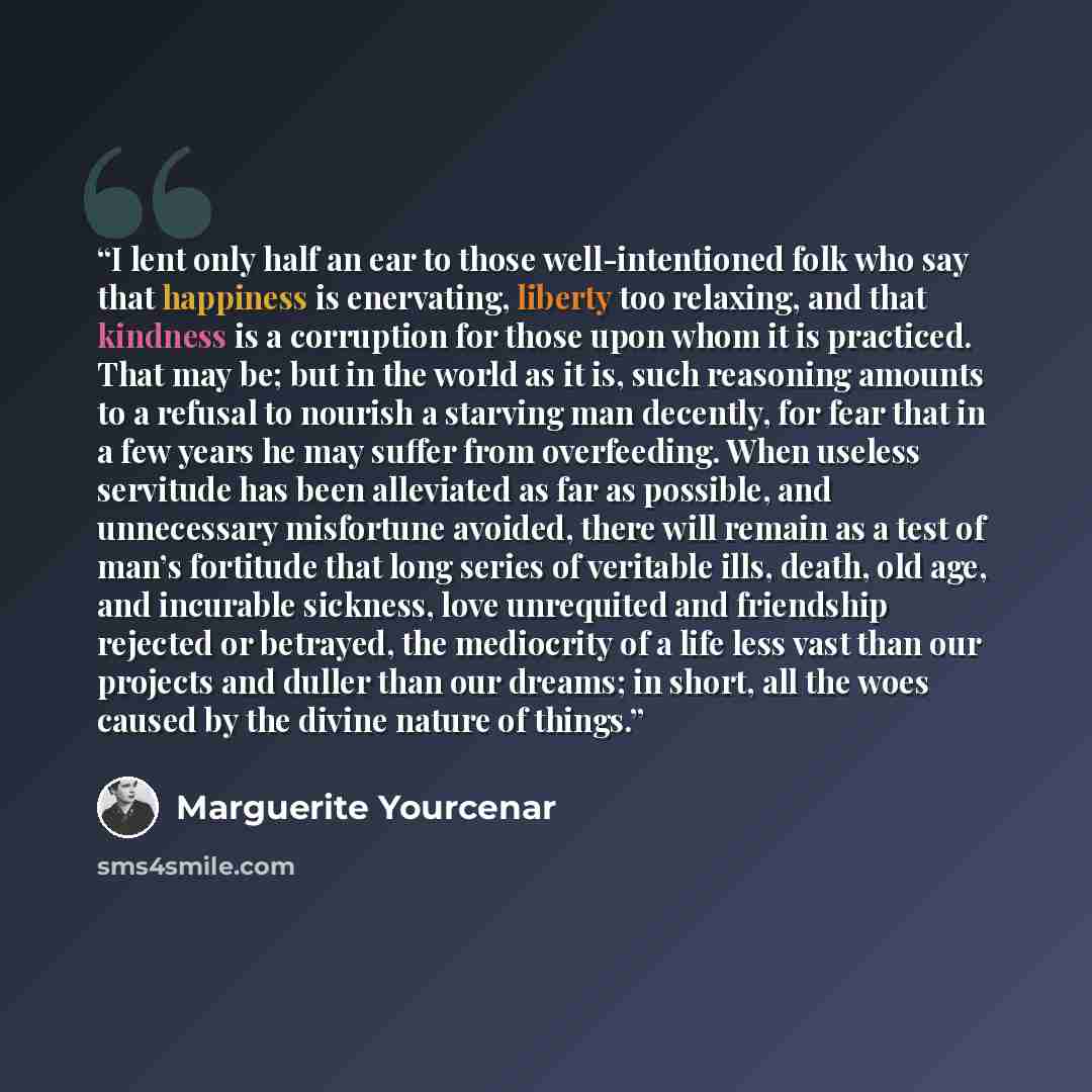 “I lent only half an ear to those well-intentioned folk who say that happiness is enervating, liberty too relaxing, and that kindness is a corruption for those upon whom it is practiced. That may be; but in the world as it is, such reasoning amounts to a refusal to nourish a starving man decently…” quote by Marguerite Yourcenar