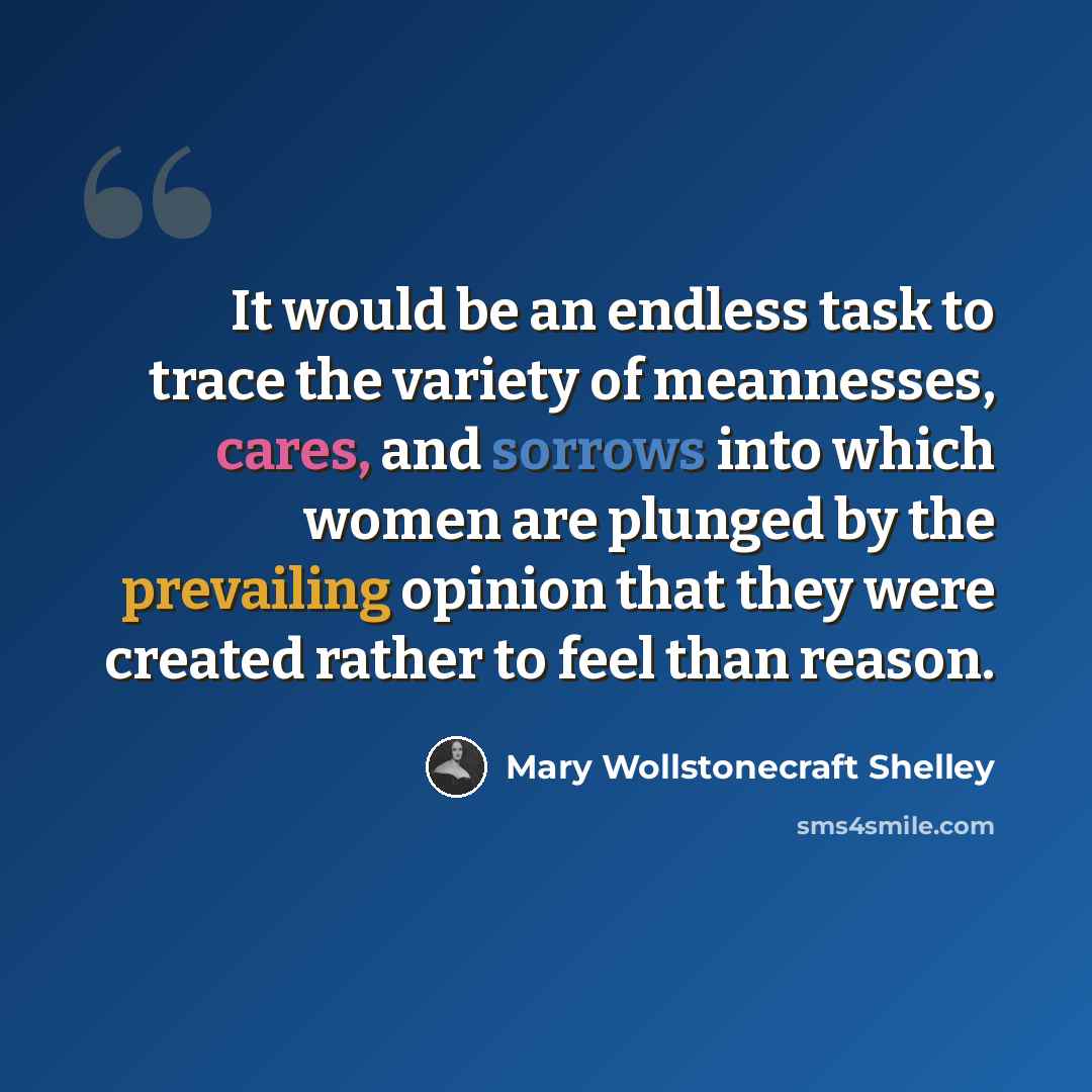 “It would be an endless task to trace the variety of meannesses, cares, and sorrows into which women are plunged by the prevailing opinion that they were created rather to feel than reason.” quote by Mary Wollstonecraft Shelley
