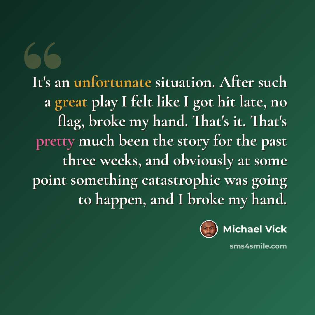 “It's an unfortunate situation. After such a great play I felt like I got hit late, no flag, broke my hand. That's it. That's pretty much been the story for the past three weeks, and obviously at some point something catastrophic was going to happen, and I broke my hand.” quote by Michael Vick