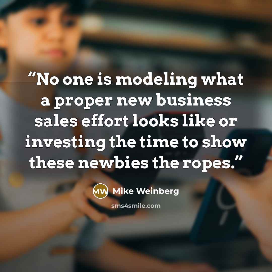 “No one is modeling what a proper new business sales effort looks like or investing the time to show these newbies the ropes.” quote by Mike Weinberg