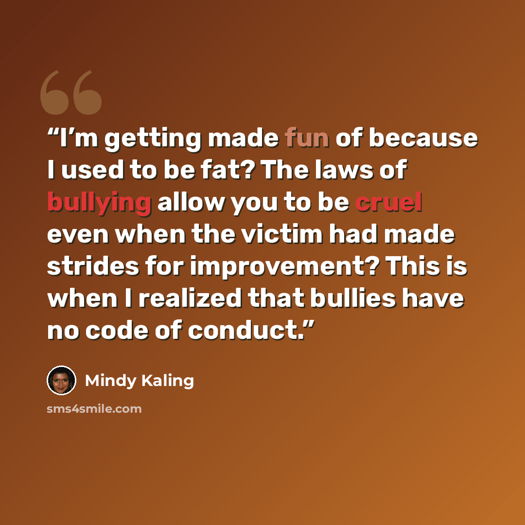 “I’m getting made fun of because I used to be fat? The laws of bullying allow you to be cruel even when the victim had made strides for improvement? This is when I realized that bullies have no code of conduct.” quote by Mindy Kaling