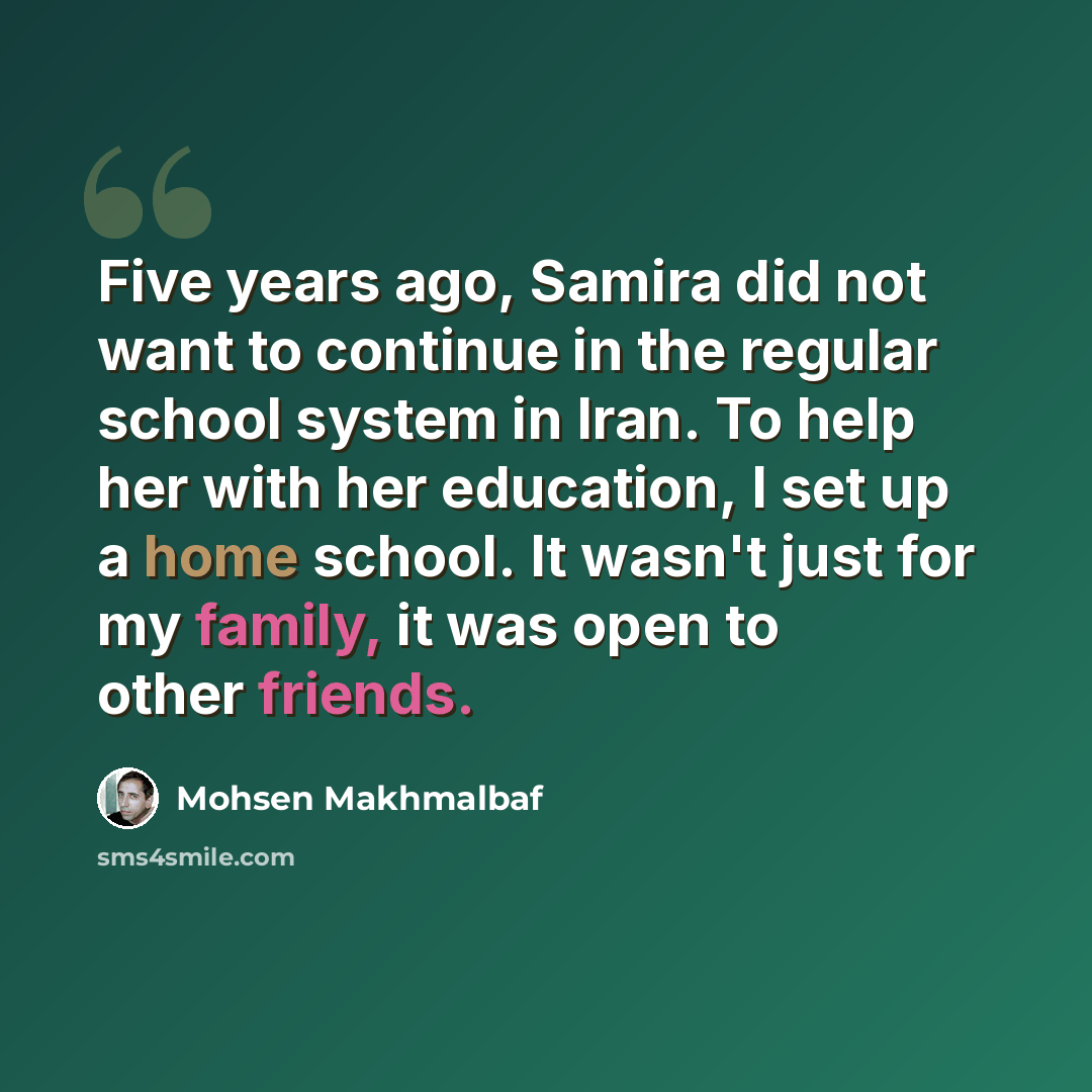 “Five years ago, Samira did not want to continue in the regular school system in Iran. To help her with her education, I set up a home school. It wasn't just for my family, it was open to other friends.” quote by Mohsen Makhmalbaf