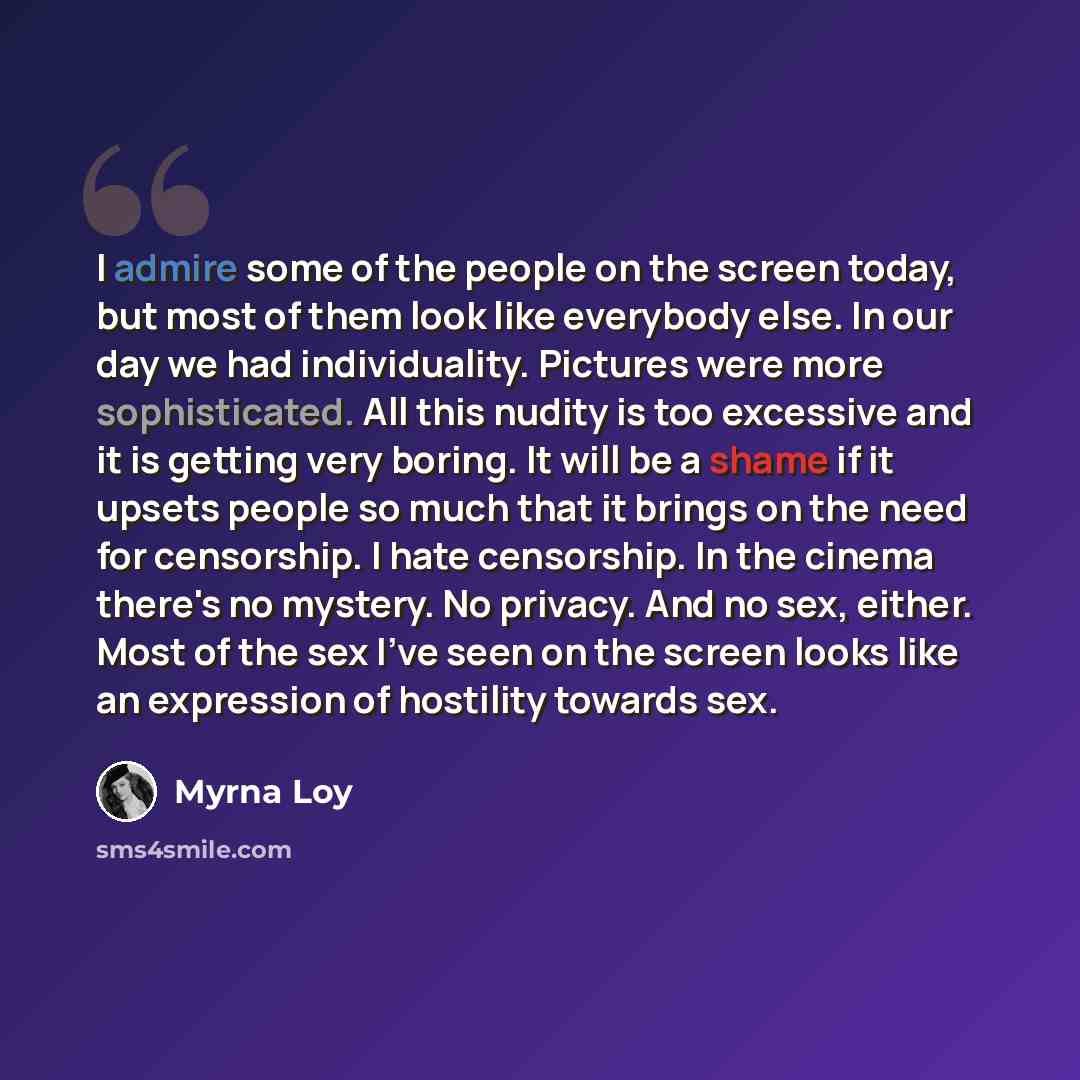 “I admire some of the people on the screen today, but most of them look like everybody else. In our day we had individuality. Pictures were more sophisticated. All this nudity is too excessive and it is getting very boring. It will be a shame if it upsets people so much that it brings on the need…” quote by Myrna Loy